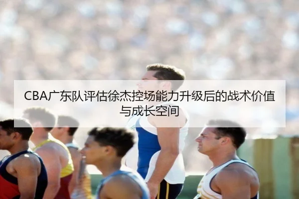 CBA广东队评估徐杰控场能力升级后的战术价值与成长空间