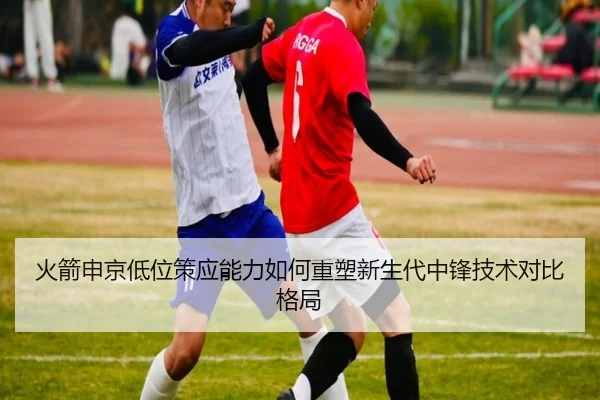 火箭申京低位策应能力如何重塑新生代中锋技术对比格局