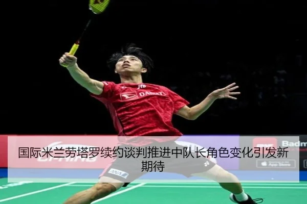 国际米兰劳塔罗续约谈判推进中队长角色变化引发新期待