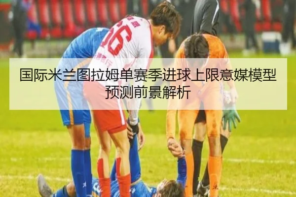 国际米兰图拉姆单赛季进球上限意媒模型预测前景解析