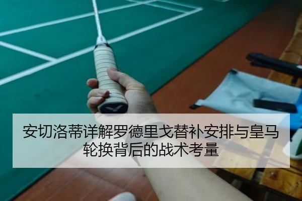 安切洛蒂详解罗德里戈替补安排与皇马轮换背后的战术考量