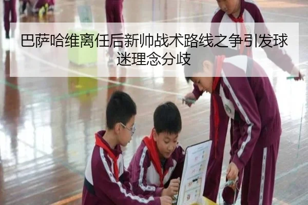 巴萨哈维离任后新帅战术路线之争引发球迷理念分歧