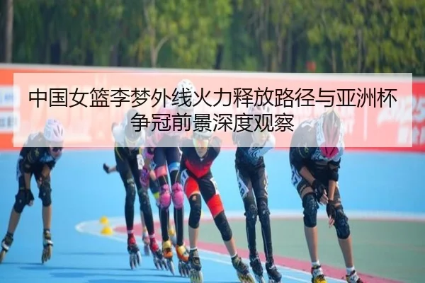 中国女篮李梦外线火力释放路径与亚洲杯争冠前景深度观察