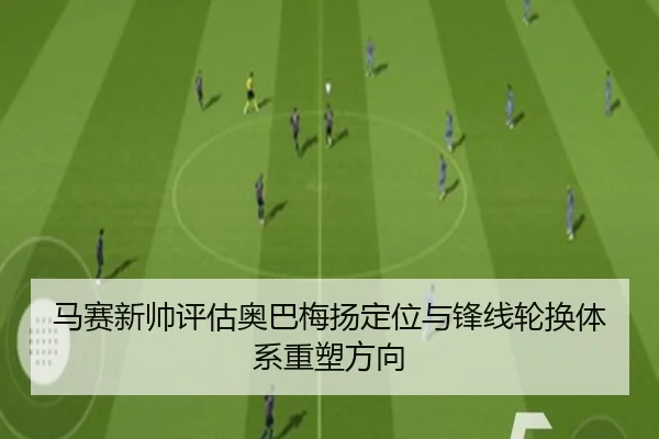 马赛新帅评估奥巴梅扬定位与锋线轮换体系重塑方向
