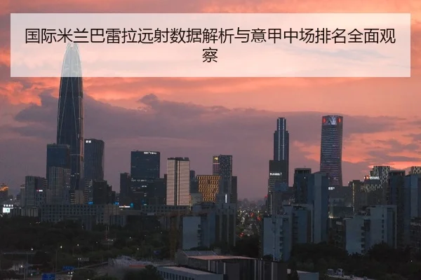 国际米兰巴雷拉远射数据解析与意甲中场排名全面观察