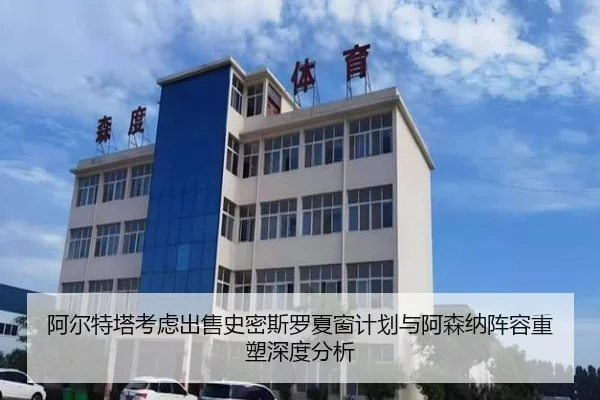 阿尔特塔考虑出售史密斯罗夏窗计划与阿森纳阵容重塑深度分析