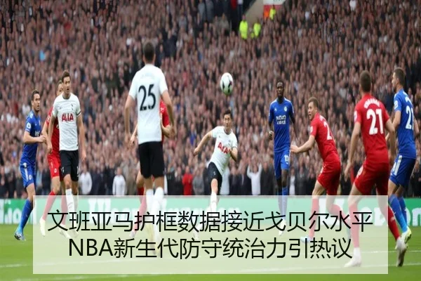 文班亚马护框数据接近戈贝尔水平 NBA新生代防守统治力引热议